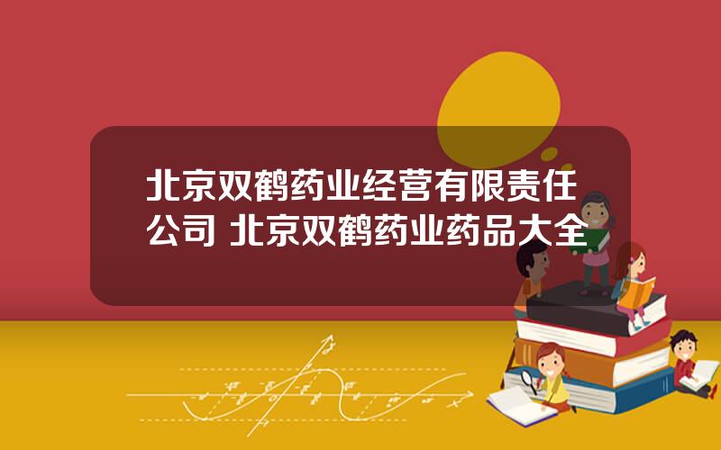 北京双鹤药业经营有限责任公司 北京双鹤药业药品大全